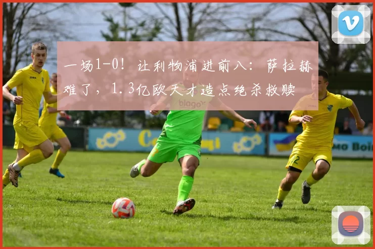 一场1-0！让利物浦进前八：萨拉赫难了，1.3亿欧天才造点绝杀救赎