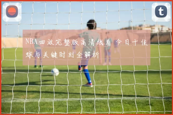 NBA回放完整版高清线看 今日十佳球与关键时刻全解析