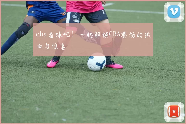 cba看球吧!一起解锁CBA赛场的热血与惊喜