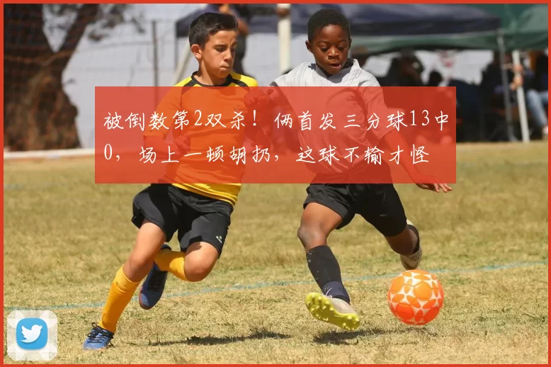被倒数第2双杀！俩首发三分球13中0，场上一顿胡扔，这球不输才怪