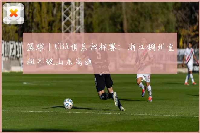 篮球丨CBA俱乐部杯赛:浙江稠州金租不敌山东高速
