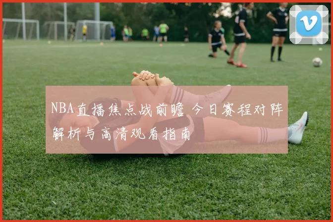 NBA直播焦点战前瞻 今日赛程对阵解析与高清观看指南