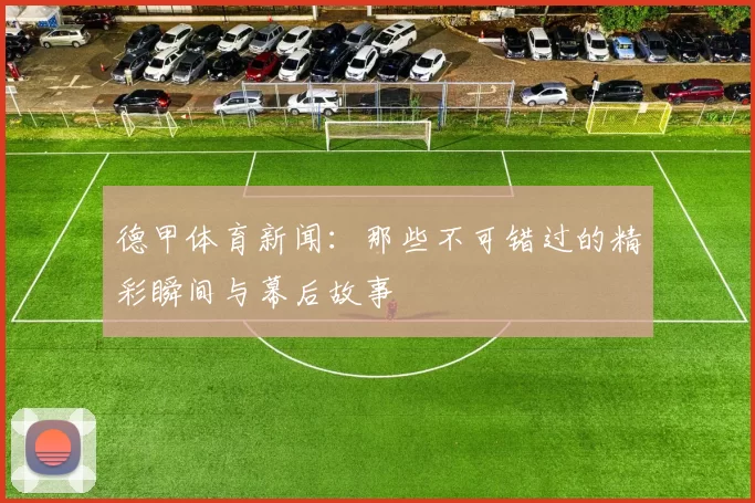 德甲体育新闻：那些不可错过的精彩瞬间与幕后故事