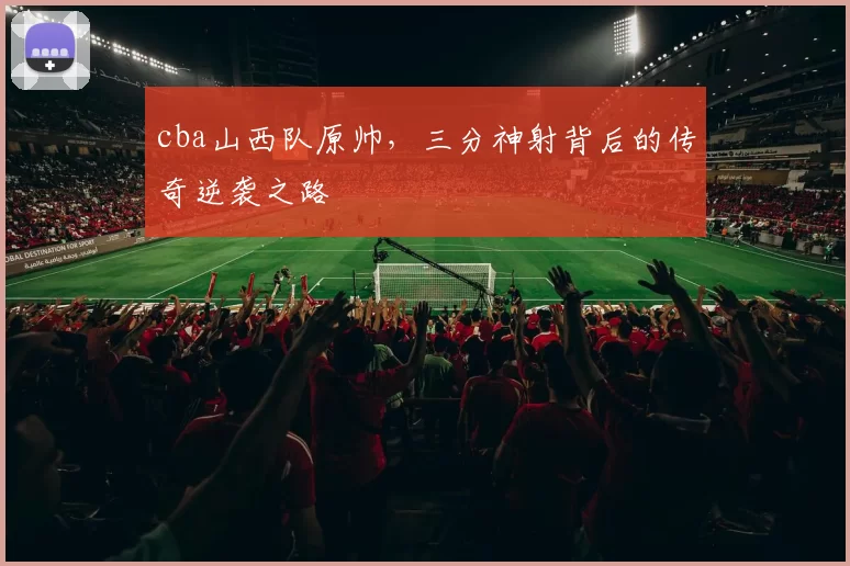 cba山西队原帅，三分神射背后的传奇逆袭之路