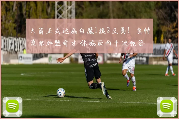 火箭正式达成白魔1换2交易！惠特莫尔加盟奇才 休城获两个次轮签