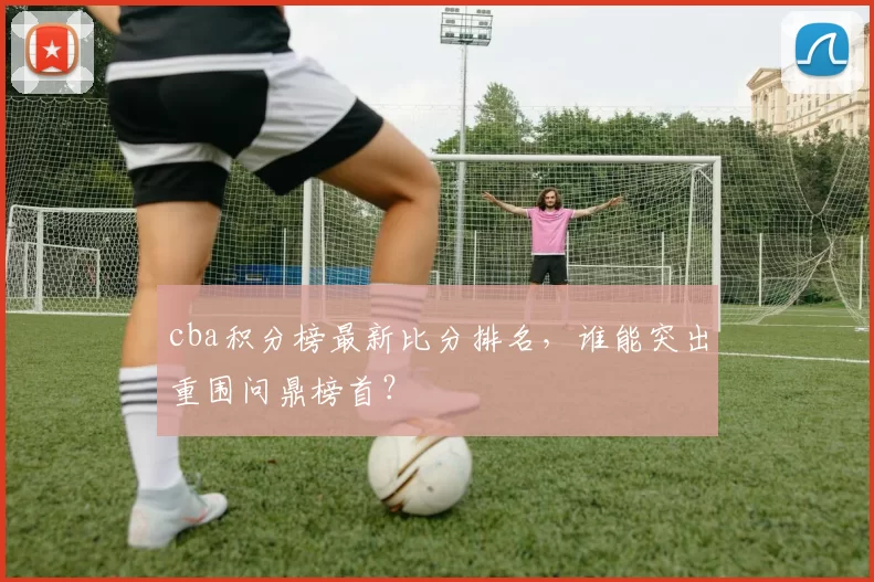 cba积分榜最新比分排名，谁能突出重围问鼎榜首？