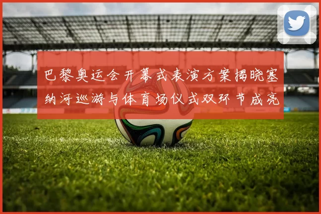 巴黎奥运会开幕式表演方案揭晓塞纳河巡游与体育场仪式双环节成亮点