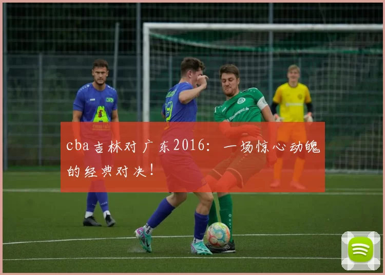 cba吉林对广东2016:一场惊心动魄的经典对决!