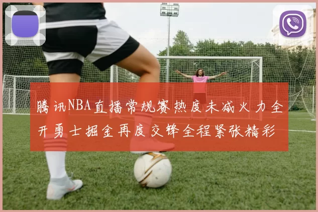 腾讯NBA直播常规赛热度未减火力全开勇士掘金再度交锋全程紧张精彩续写