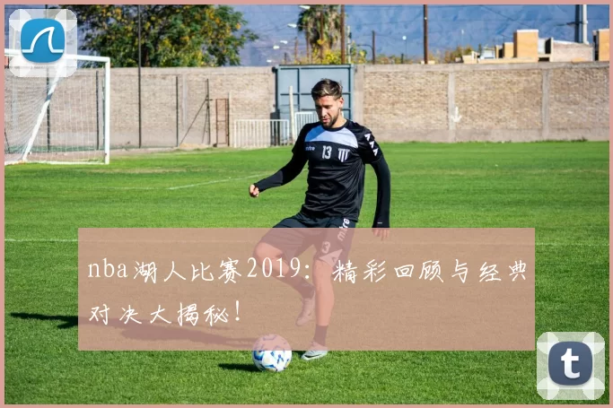 nba湖人比赛2019：精彩回顾与经典对决大揭秘！