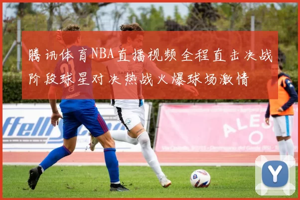 腾讯体育NBA直播视频全程直击决战阶段球星对决热战火爆球场激情