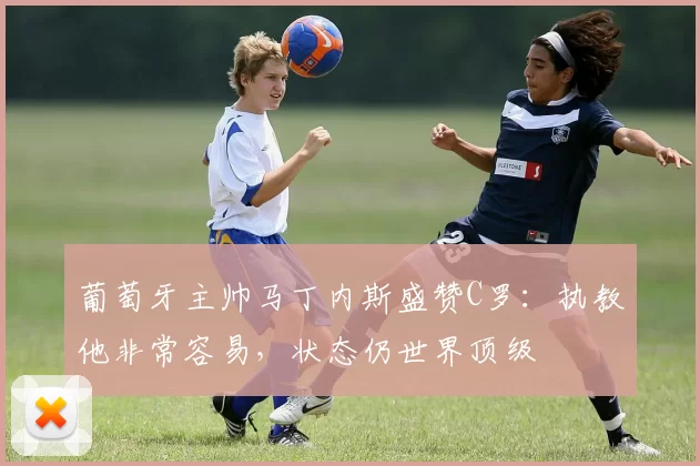 葡萄牙主帅马丁内斯盛赞C罗:执教他非常容易,状态仍世界顶级