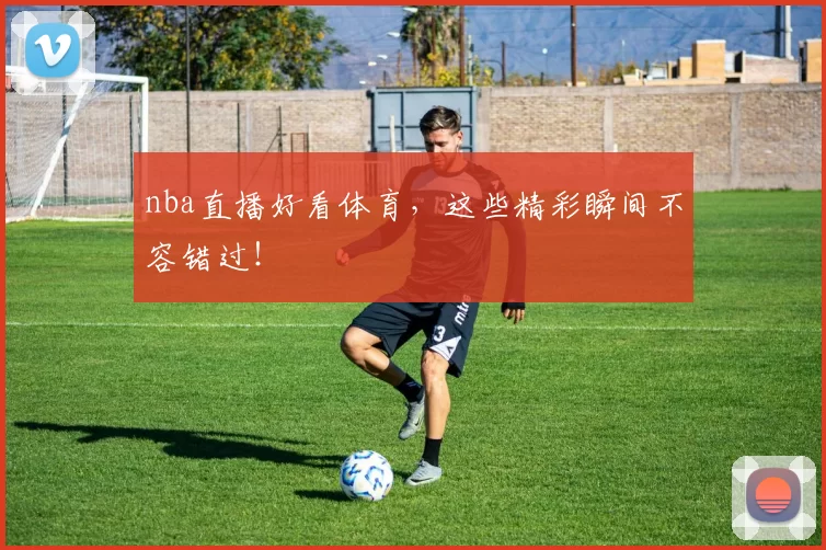nba直播好看体育，这些精彩瞬间不容错过！