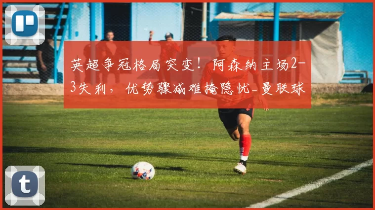 英超争冠格局突变！阿森纳主场2-3失利，优势骤减难掩隐忧_曼联球迷_阿斯顿维拉_曼联