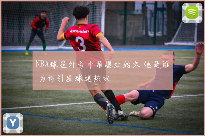 NBA球星外号牛角爆红始末 他是谁 为何引发球迷热议