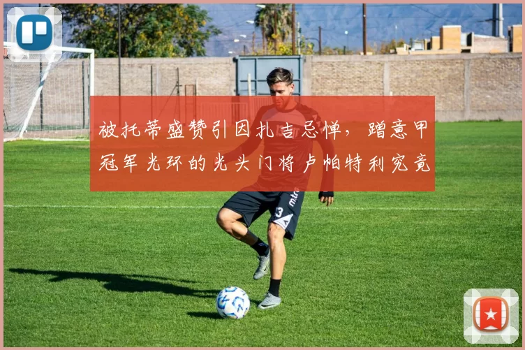 被托蒂盛赞引因扎吉忌惮，蹭意甲冠军光环的光头门将卢帕特利究竟有多强？_切沃_国米_罗马