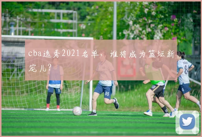 cba选秀2021名单，谁将成为篮坛新宠儿？