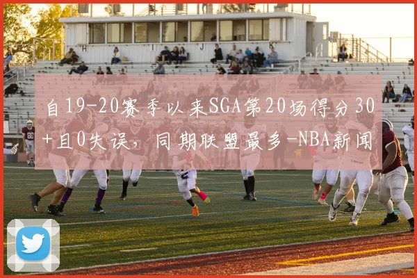 自19-20赛季以来SGA第20场得分30+且0失误,同期联盟最多-NBA新闻