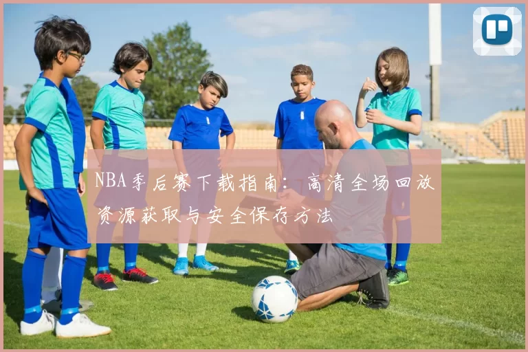 NBA季后赛下载指南:高清全场回放资源获取与安全保存方法