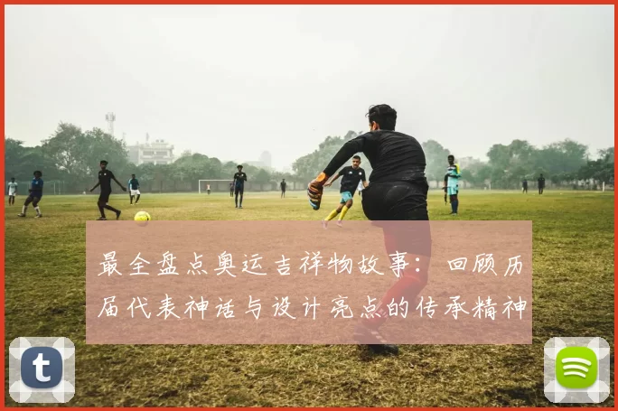 最全盘点奥运吉祥物故事:回顾历届代表神话与设计亮点的传承精神