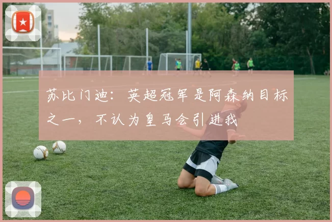 苏比门迪：英超冠军是阿森纳目标之一，不认为皇马会引进我