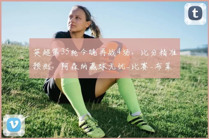 英超第35轮今晚再战4场，比分精准预测，阿森纳赢球无忧_比赛_布莱顿_赛季