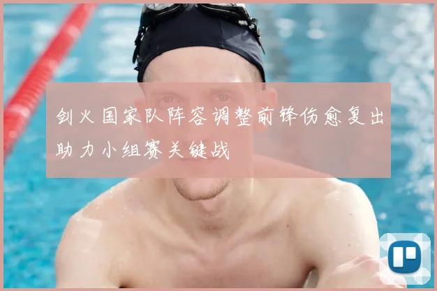 剑火国家队阵容调整前锋伤愈复出助力小组赛关键战