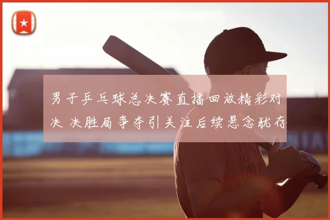 男子乒乓球总决赛直播回放精彩对决 决胜局争夺引关注后续悬念犹存