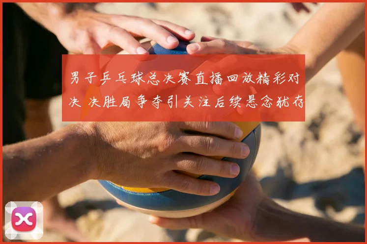 男子乒乓球总决赛直播回放精彩对决 决胜局争夺引关注后续悬念犹存