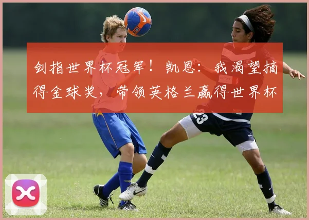 剑指世界杯冠军！凯恩：我渴望摘得金球奖，带领英格兰赢得世界杯！_本赛季_进球_荣誉