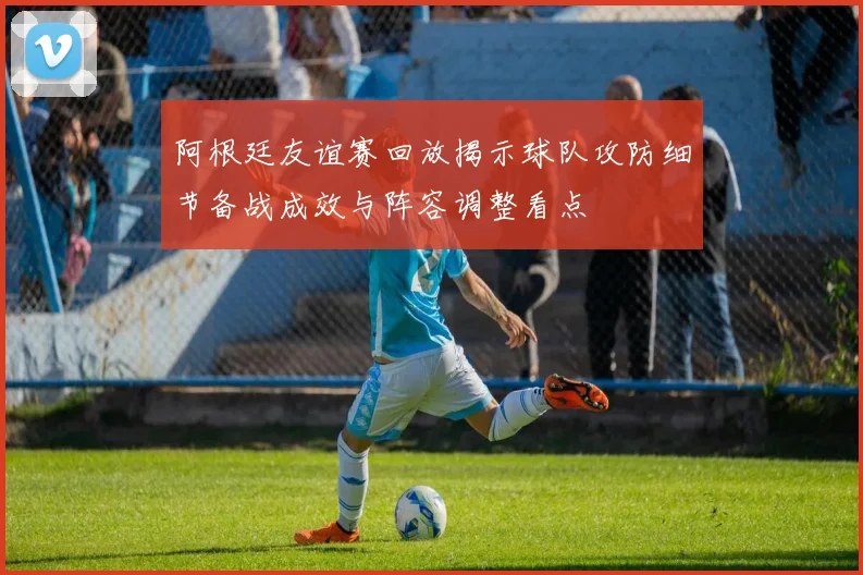阿根廷友谊赛回放揭示球队攻防细节备战成效与阵容调整看点