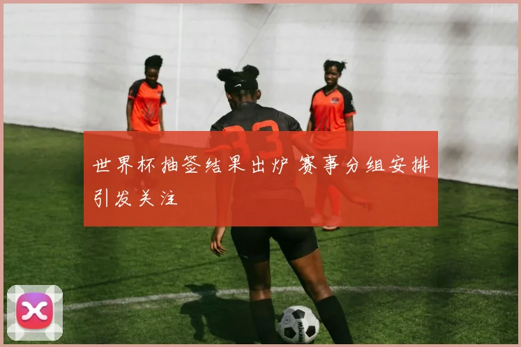 世界杯抽签结果出炉 赛事分组安排引发关注