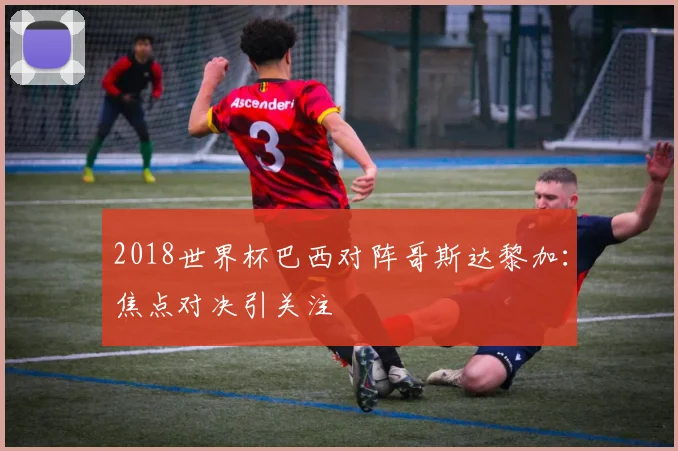2018世界杯巴西对阵哥斯达黎加：焦点对决引关注