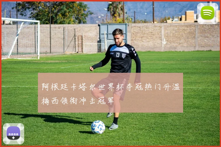 阿根廷卡塔尔世界杯夺冠热门升温梅西领衔冲击冠军