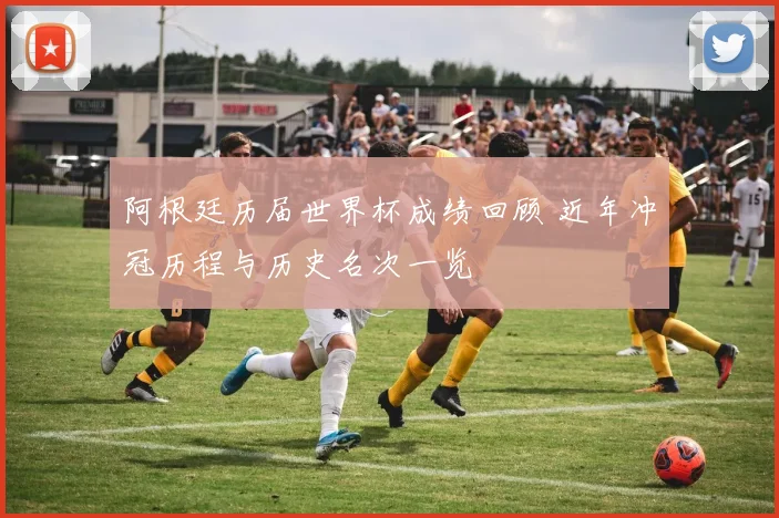 阿根廷历届世界杯成绩回顾 近年冲冠历程与历史名次一览