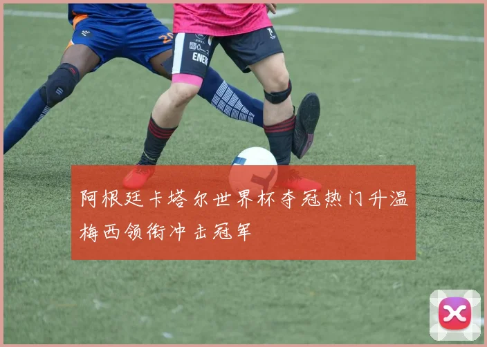 阿根廷卡塔尔世界杯夺冠热门升温梅西领衔冲击冠军