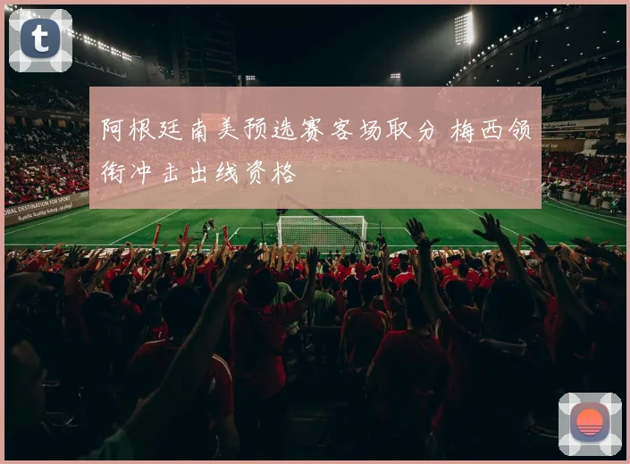 阿根廷南美预选赛客场取分 梅西领衔冲击出线资格