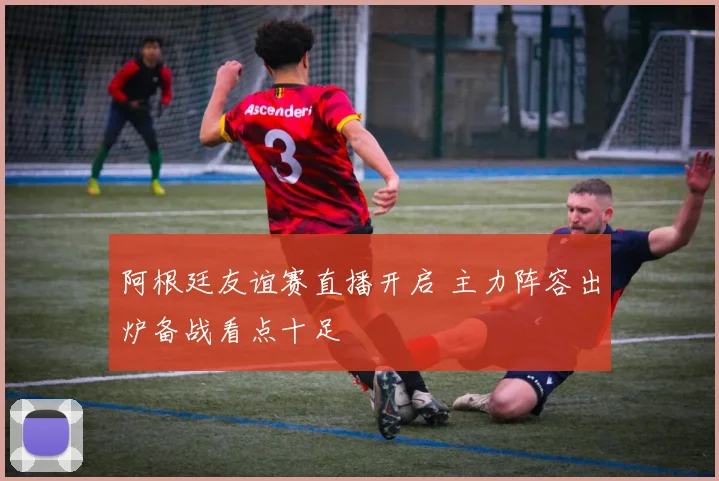 阿根廷友谊赛直播开启 主力阵容出炉备战看点十足