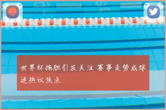 世界杯拖胆引发关注 赛事走势成球迷热议焦点