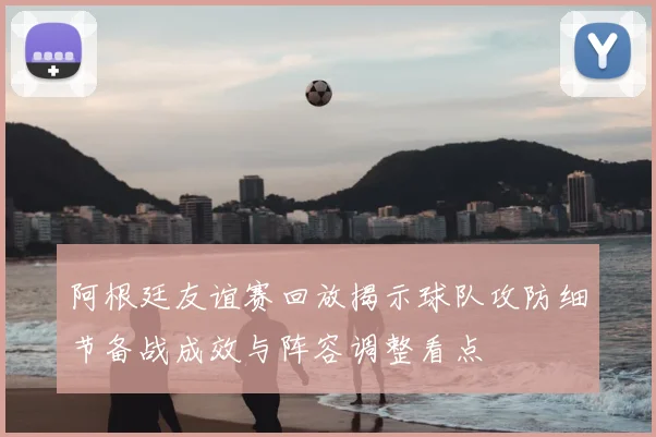 阿根廷友谊赛回放揭示球队攻防细节备战成效与阵容调整看点