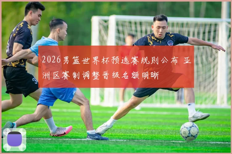 2026男篮世界杯预选赛规则公布 亚洲区赛制调整晋级名额明晰