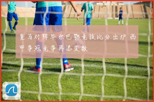 皇马对阵毕尔巴鄂竞技比分出炉 西甲争冠竞争再添变数