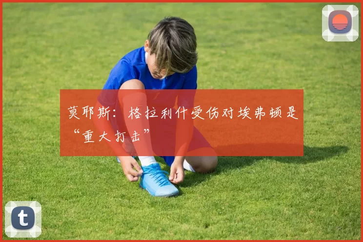 莫耶斯:格拉利什受伤对埃弗顿是“重大打击”