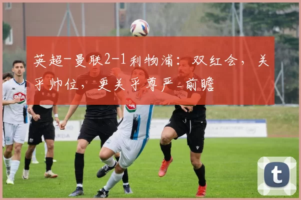 英超-曼联2-1利物浦：双红会，关乎帅位，更关乎尊严_前瞻