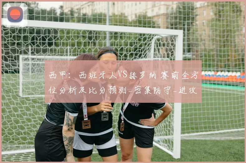 西甲:西班牙人VS赫罗纳 赛前全方位分析及比分预测_密集防守_进攻_高压