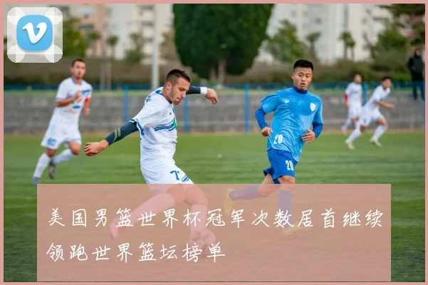 美国男篮世界杯冠军次数居首继续领跑世界篮坛榜单