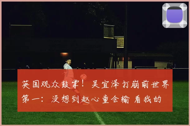 英国观众鼓掌！吴宜泽打崩前世界第一：没想到赵心童会输 看我的