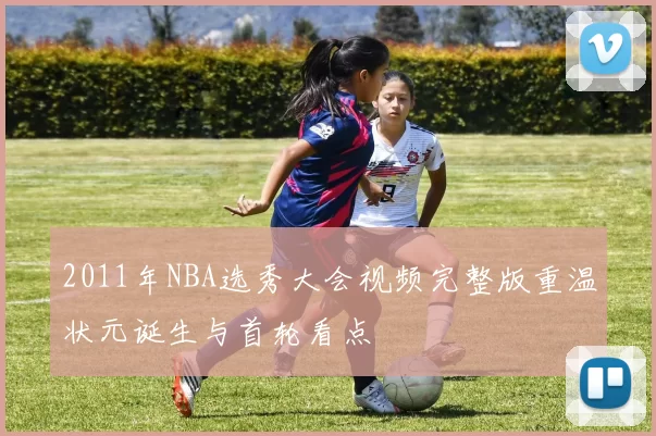 2011年NBA选秀大会视频完整版重温状元诞生与首轮看点