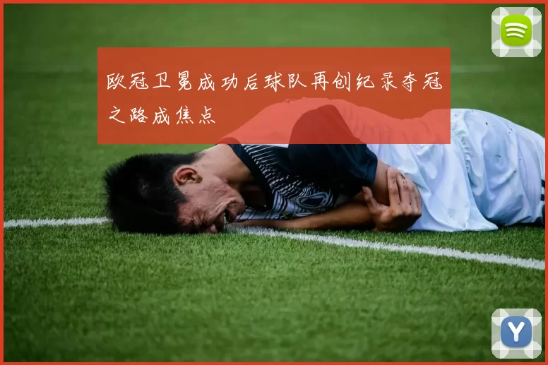 欧冠卫冕成功后球队再创纪录夺冠之路成焦点