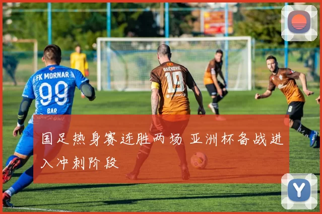 国足热身赛连胜两场 亚洲杯备战进入冲刺阶段